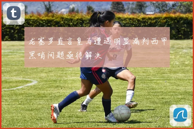 龙塞罗直言皇马遭遇明显漏判西甲黑哨问题亟待解决