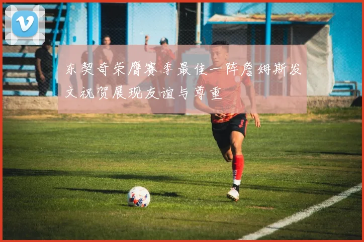 东契奇荣膺赛季最佳一阵詹姆斯发文祝贺展现友谊与尊重