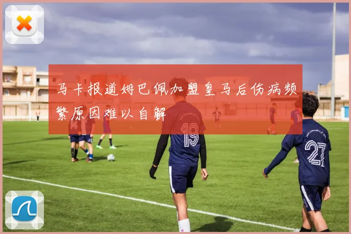 马卡报道姆巴佩加盟皇马后伤病频繁原因难以自解