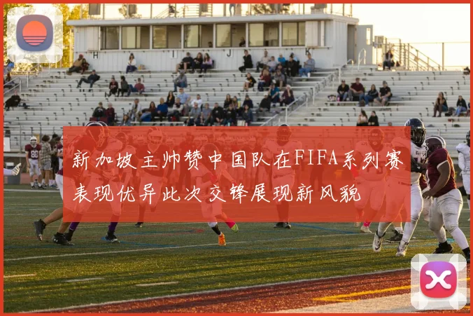 新加坡主帅赞中国队在FIFA系列赛表现优异此次交锋展现新风貌