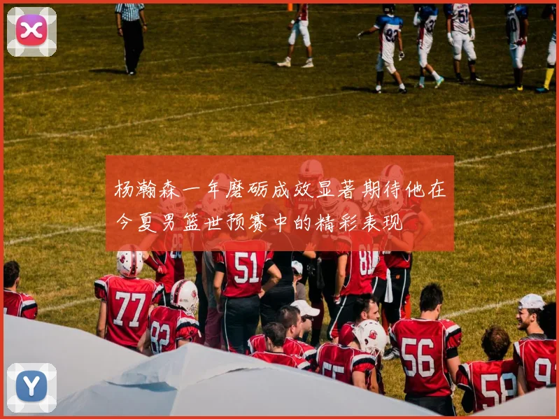 杨瀚森一年磨砺成效显著期待他在今夏男篮世预赛中的精彩表现
