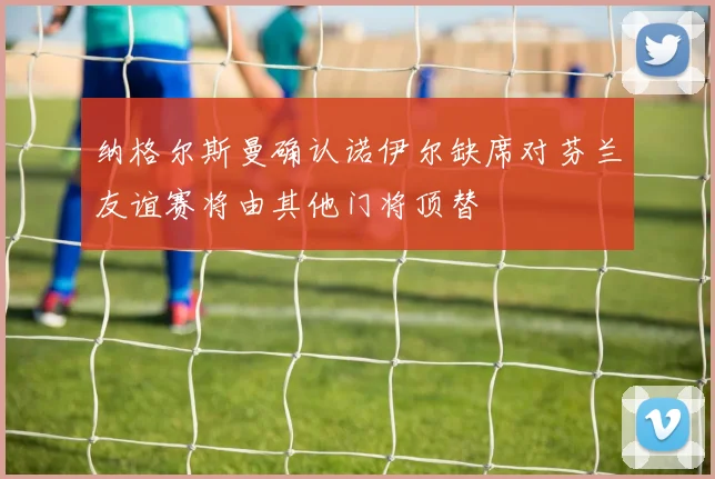 纳格尔斯曼确认诺伊尔缺席对芬兰友谊赛将由其他门将顶替
