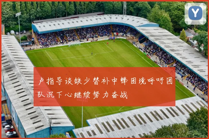 卢指导谈缺少替补中锋困境呼吁团队沉下心继续努力奋战