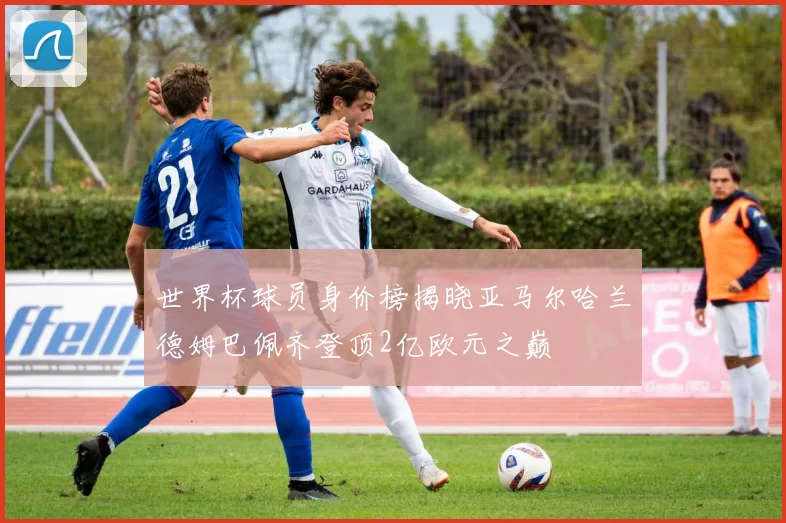世界杯球员身价榜揭晓亚马尔哈兰德姆巴佩齐登顶2亿欧元之巅
