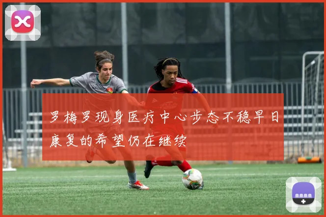罗梅罗现身医疗中心步态不稳早日康复的希望仍在继续