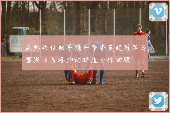 瓜帅两位助手携手争夺英超冠军马雷斯卡与塔帅的辉煌合作回顾