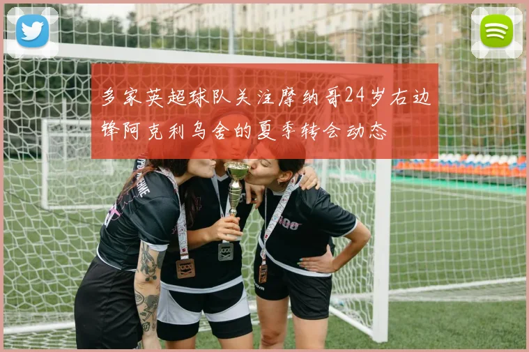 多家英超球队关注摩纳哥24岁右边锋阿克利乌舍的夏季转会动态