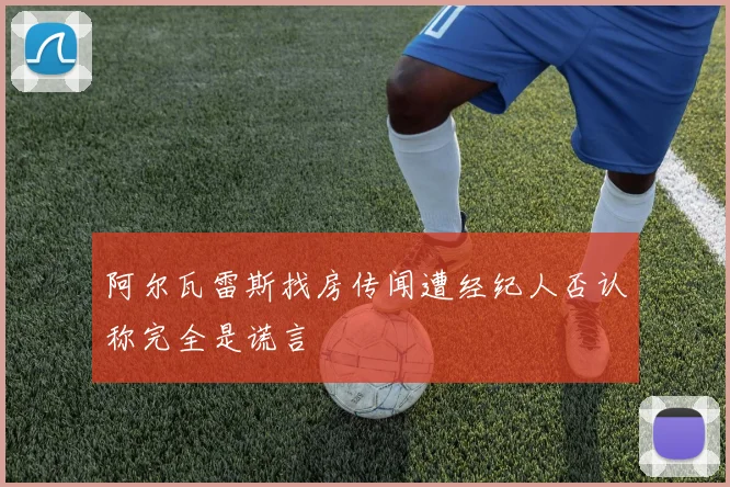 阿尔瓦雷斯找房传闻遭经纪人否认称完全是谎言